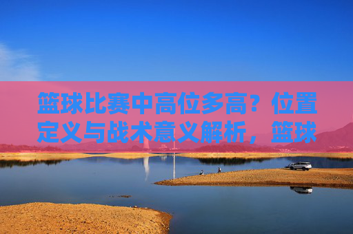 篮球比赛中高位多高?位置定义与战术意义解析,篮球高位,高度界定、位置定义与战术意义解析