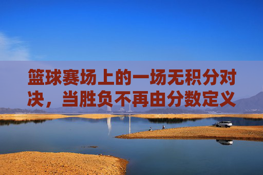 篮球赛场上的一场无积分对决，当胜负不再由分数定义，青春与热爱找到了另一种共鸣，篮球无积分对决，青春与热爱的另一种共鸣