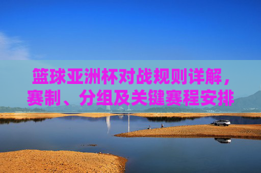 篮球亚洲杯对战规则详解,赛制、分组及关键赛程安排,篮球亚洲杯对战规则详解,赛制、分组及关键赛程安排