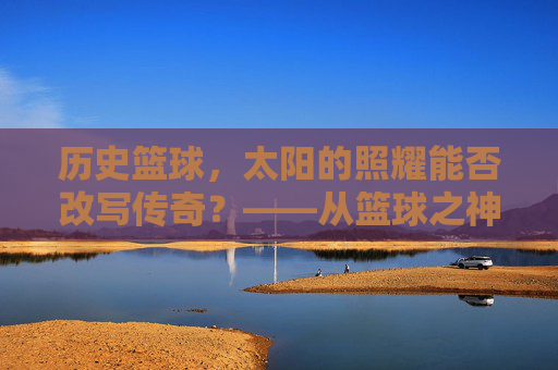 历史篮球，太阳的照耀能否改写传奇？——从篮球之神到时代标杆的跨越，历史篮球，太阳的照耀能否改写传奇？——从篮球之神到时代标杆的跨越