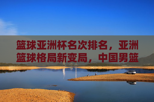 篮球亚洲杯名次排名,亚洲篮球格局新变局,中国男篮位置引关注,亚洲杯名次排名,格局新变局下中国男篮位置引关注
