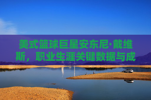 美式篮球巨星安东尼·戴维斯,职业生涯关键数据与成就解析,美式篮球巨星安东尼·戴维斯,职业生涯关键数据与成就解析