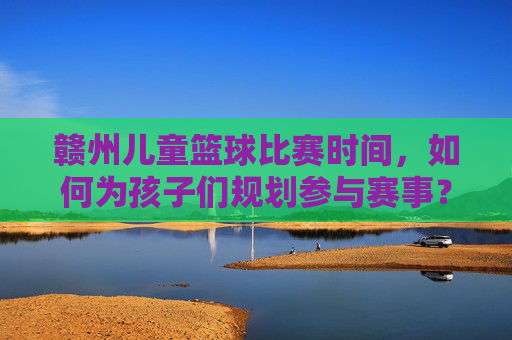 赣州儿童篮球比赛时间,如何为孩子们规划参与赛事?赣州儿童篮球比赛时间安排与赛事参与规划指南