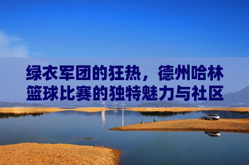 绿衣军团的狂热,德州哈林篮球比赛的独特魅力与社区凝聚力,绿衣军团的狂热,德州哈林篮球比赛的独特魅力与社区凝聚力