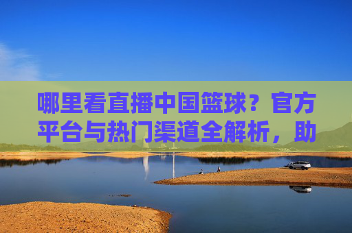 哪里看直播中国篮球？官方平台与热门渠道全解析，助你不错过每一场精彩赛事！哪里看直播中国篮球？官方平台与热门渠道全解析，助你不错过每一场精彩赛事！