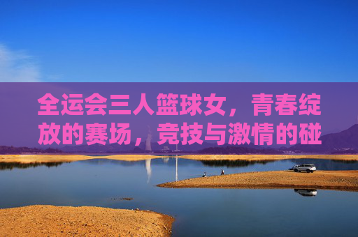 全运会三人篮球女,青春绽放的赛场,竞技与激情的碰撞,全运会三人篮球女,青春绽放的赛场,竞技与激情的碰撞