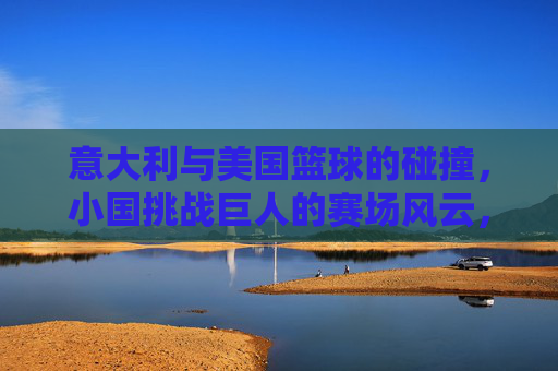 意大利与美国篮球的碰撞,小国挑战巨人的赛场风云,意大利与美国篮球的碰撞,小国挑战巨人的赛场风云