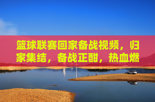 篮球联赛回家备战视频,归家集结,备战正酣,热血燃情,篮球联赛归家备战,归家集结,热血燃情,备战正酣