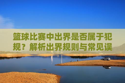 篮球比赛中出界是否属于犯规?解析出界规则与常见误区,篮球比赛中出界是否属于犯规?解析出界规则与常见误区