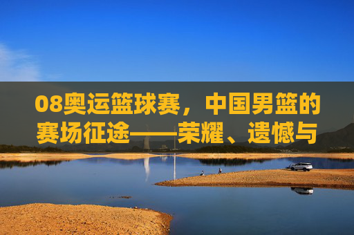 08奥运篮球赛,中国男篮的赛场征途——荣耀、遗憾与体育精神的传承,08奥运篮球赛,中国男篮的赛场征途——荣耀、遗憾与体育精神的传承