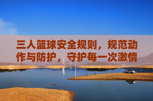 三人篮球安全规则,规范动作与防护,守护每一次激情碰撞,三人篮球安全规则,规范动作与防护,守护每一次激情碰撞