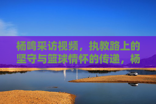 杨鸣采访视频，执教路上的坚守与篮球情怀的传递，杨鸣采访视频，执教路上的坚守与篮球情怀的传递