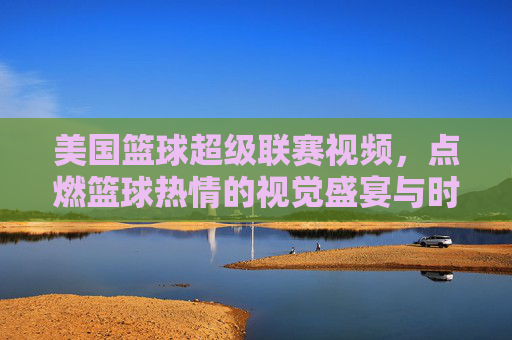 美国篮球超级联赛视频,点燃篮球热情的视觉盛宴与时代印记,美国篮球超级联赛视频,点燃篮球热情的视觉盛宴与时代印记
