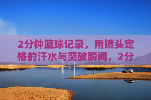 2分钟篮球记录,用镜头定格的汗水与突破瞬间,2分钟篮球记录,镜头定格的汗水与突破瞬间