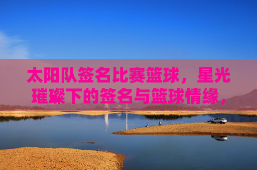 太阳队签名比赛篮球,星光璀璨下的签名与篮球情缘,太阳队签名赛,星光璀璨里的篮球情缘