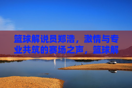 篮球解说员郑浩，激情与专业共筑的赛场之声，篮球解说员郑浩，激情与专业共筑的赛场之声