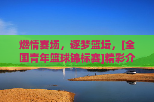 燃情赛场，逐梦篮坛，[全国青年篮球锦标赛]精彩介绍，燃情赛场，逐梦篮坛，全国青年篮球锦标赛精彩介绍