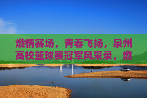 燃情赛场，青春飞扬，泉州高校篮球赛冠军风采录，燃情赛场，青春飞扬，泉州高校篮球赛冠军风采录
