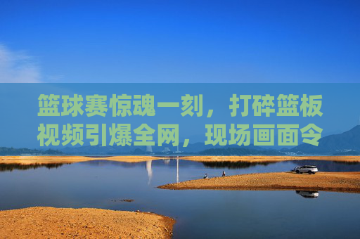 篮球赛惊魂一刻,打碎篮板视频引爆全网,现场画面令人瞠目结舌,篮球赛惊魂一刻,打碎篮板视频引爆全网,现场画面令人瞠目结舌