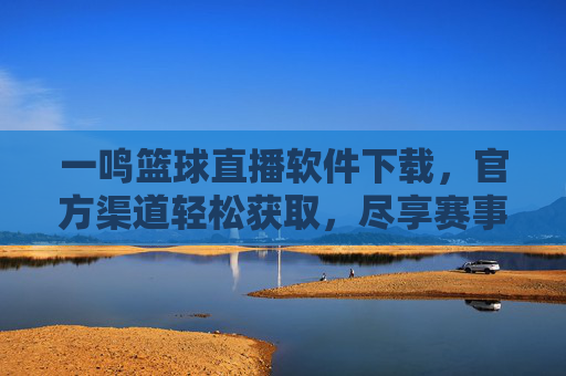 一鸣篮球直播软件下载，官方渠道轻松获取，尽享赛事精彩瞬间，一鸣篮球直播软件下载，官方渠道轻松获取，尽享赛事精彩瞬间