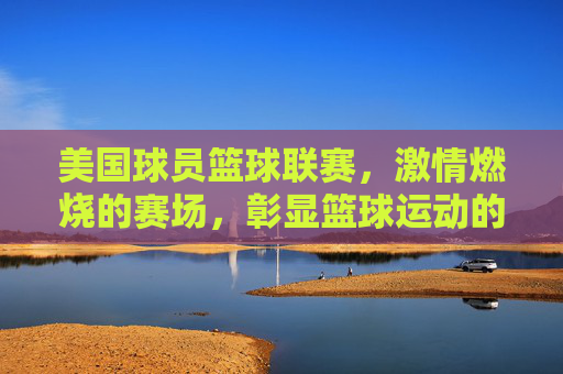 美国球员篮球联赛，激情燃烧的赛场，彰显篮球运动的竞技魅力，美国球员篮球联赛，激情燃烧的赛场，彰显篮球运动的竞技魅力