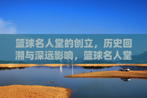 篮球名人堂的创立，历史回溯与深远影响，篮球名人堂的创立，历史回溯与深远影响