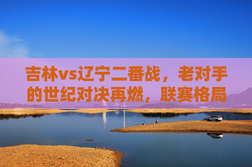 吉林vs辽宁二番战,老对手的世纪对决再燃,联赛格局的焦点之战,吉林vs辽宁二番战,老对手世纪对决再燃,联赛格局焦点之战
