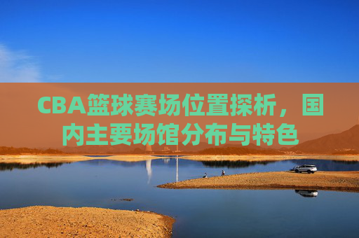 CBA篮球赛场位置探析,国内主要场馆分布与特色