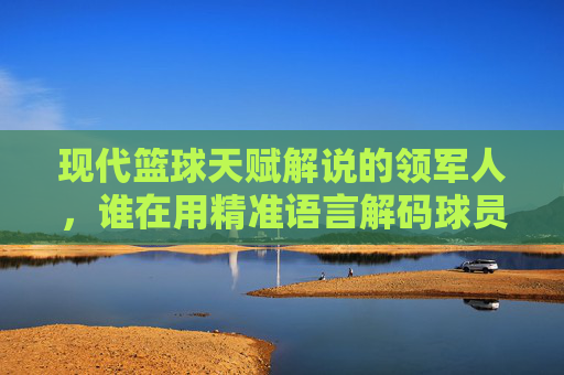现代篮球天赋解说的领军人，谁在用精准语言解码球员的天赋密码？——探寻篮球解说中天赋解读的艺术，现代篮球天赋解说的领军人，谁在用精准语言解码球员的天赋密码？——探寻篮球解说中天赋解读的艺术