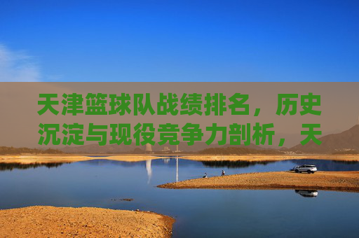 天津篮球队战绩排名,历史沉淀与现役竞争力剖析,天津篮球队战绩排名,历史沉淀与现役竞争力深度剖析