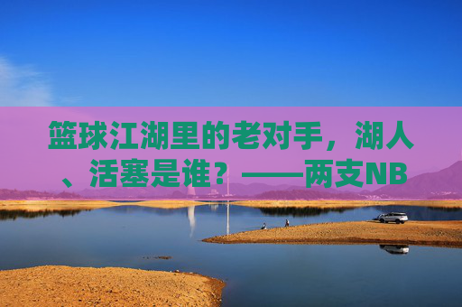 篮球江湖里的老对手，湖人、活塞是谁？——两支NBA传奇球队的百年印记，篮球江湖里的老对手，湖人、活塞是谁？——两支NBA传奇球队的百年印记