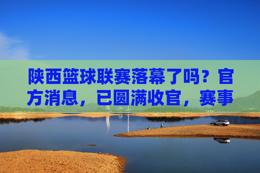 陕西篮球联赛落幕了吗？官方消息，已圆满收官，赛事精彩回顾与未来展望，陕西篮球联赛已圆满收官，官方消息+赛事精彩回顾与未来展望