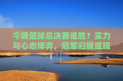 今晚篮球总决赛谁胜？实力与心态博弈，冠军归属或现端倪，今晚篮球总决赛谁胜？实力与心态博弈，冠军归属或现端倪