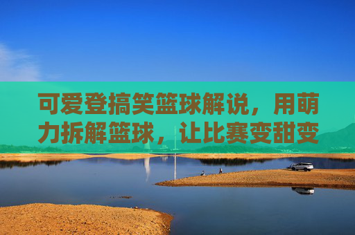 可爱登搞笑篮球解说,用萌力拆解篮球,让比赛变甜变有趣,萌力篮球解说,可爱搞笑拆解比赛,让篮球变甜变有趣
