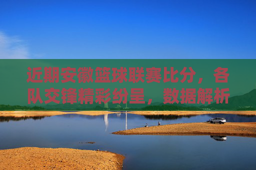 近期安徽篮球联赛比分，各队交锋精彩纷呈，数据解析与赛事动态，安徽篮球联赛近期比分，交锋精彩与数据解析