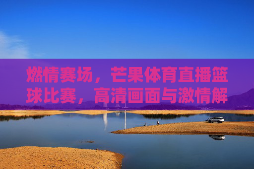 燃情赛场，芒果体育直播篮球比赛，高清画面与激情解说，共赴篮球狂欢，燃情赛场，芒果体育直播篮球比赛，高清画面与激情解说，共赴篮球狂欢