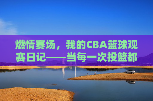 燃情赛场，我的CBA篮球观赛日记——当每一次投篮都成为心跳的节拍，燃情赛场，我的CBA篮球观赛日记——当每一次投篮都成为心跳的节拍