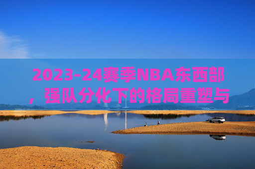 2023-24赛季NBA东西部，强队分化下的格局重塑与竞争新变局，2023-24赛季NBA东西部，强队分化下的格局重塑与新竞争变局
