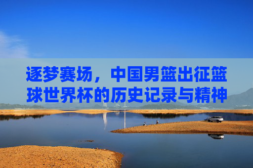 逐梦赛场,中国男篮出征篮球世界杯的历史记录与精神传承,逐梦赛场,中国男篮出征篮球世界杯的历史记录与精神传承
