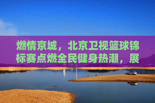 燃情京城,北京卫视篮球锦标赛点燃全民健身热潮,展现城市体育活力,燃情京城,北京卫视篮球锦标赛点燃全民健身热潮,展现城市体育活力