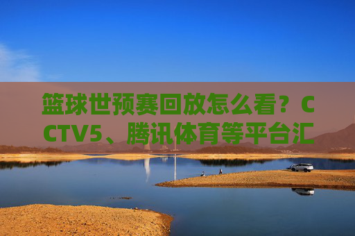 篮球世预赛回放怎么看?CCTV5、腾讯体育等平台汇总,错过比赛也能追!篮球世预赛比赛回放,CCTV5、腾讯体育等平台汇总,错过比赛也能追看