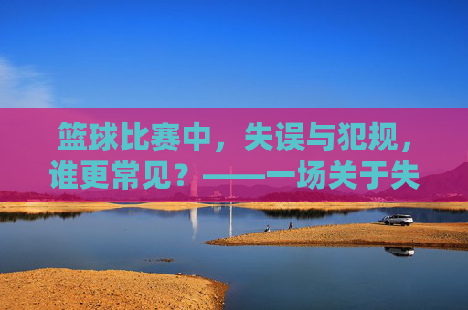 篮球比赛中,失误与犯规,谁更常见?——一场关于失误与犯规频率的深度探讨,篮球比赛中失误与犯规的频率对比,谁更常见?