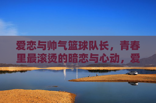 爱恋与帅气篮球队长，青春里最滚烫的暗恋与心动，爱恋与帅气篮球队长，青春最滚烫的暗恋与心动