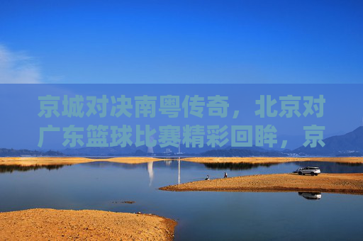 京城对决南粤传奇,北京对广东篮球比赛精彩回眸,京城对决南粤传奇,北京对广东篮球比赛精彩回眸