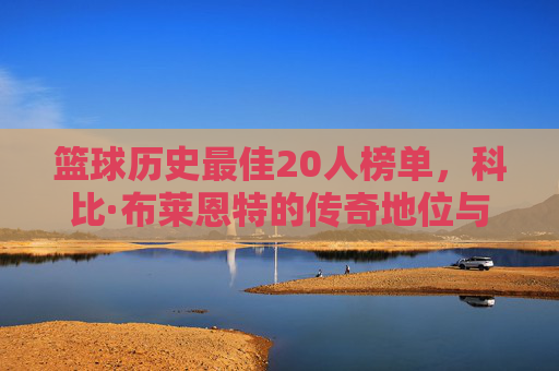 篮球历史最佳20人榜单,科比·布莱恩特的传奇地位与不朽贡献,篮球历史最佳20人榜单,科比·布莱恩特的传奇地位与不朽贡献