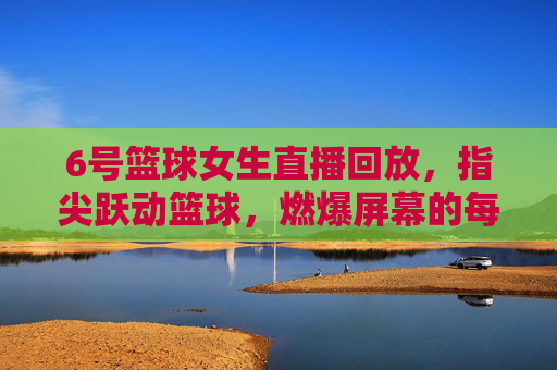 6号篮球女生直播回放,指尖跃动篮球,燃爆屏幕的每一次投篮与互动,6号篮球女生直播回放,指尖跃动篮球,燃爆屏幕的每一次投篮与互动