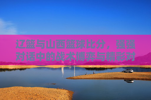 辽篮与山西篮球比分,强强对话中的战术博弈与精彩对决,辽篮与山西篮球对决,强强对话中的战术博弈与精彩对决