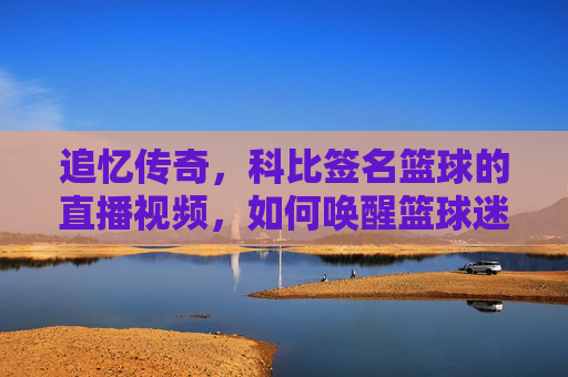 追忆传奇，科比签名篮球的直播视频，如何唤醒篮球迷的青春记忆？追忆传奇，科比签名篮球的直播视频，如何唤醒篮球迷的青春记忆？