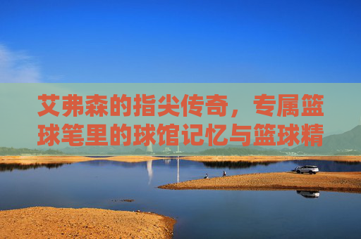 艾弗森的指尖传奇，专属篮球笔里的球馆记忆与篮球精神，艾弗森的指尖传奇，专属篮球笔里的球馆记忆与篮球精神