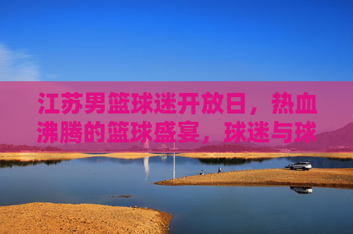 江苏男篮球迷开放日,热血沸腾的篮球盛宴,球迷与球队零距离互动